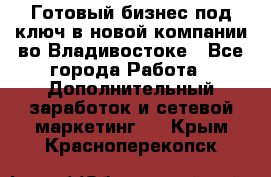 Готовый бизнес под ключ в новой компании во Владивостоке - Все города Работа » Дополнительный заработок и сетевой маркетинг   . Крым,Красноперекопск